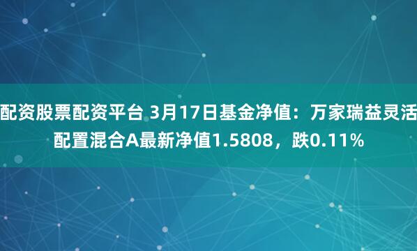 配资股票配资平台 3月17日基金净值：万家瑞益灵活配置混合A最新净值1.5808，跌0.11%