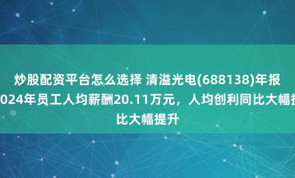 炒股配资平台怎么选择 清溢光电(688138)年报：2024年员工人均薪酬20.11万元，人均创利同比大幅提升