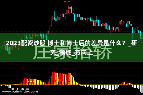2023配资炒股 博士和博士后的差异是什么？_研究_领域_方向上