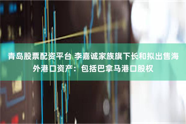 青岛股票配资平台 李嘉诚家族旗下长和拟出售海外港口资产：包括巴拿马港口股权