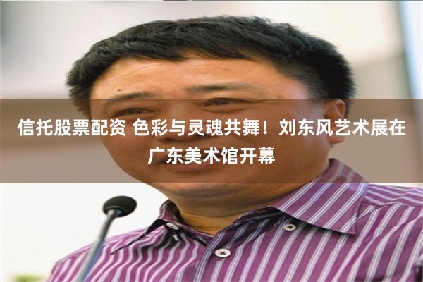 信托股票配资 色彩与灵魂共舞！刘东风艺术展在广东美术馆开幕