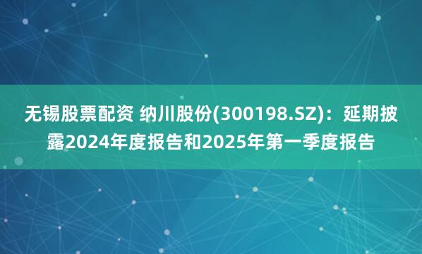 无锡股票配资 纳川股份(300198.SZ)：延期披露2024年度报告和2025年第一季度报告