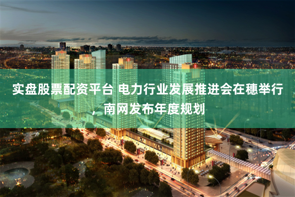 实盘股票配资平台 电力行业发展推进会在穗举行，南网发布年度规划