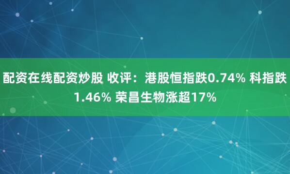 配资在线配资炒股 收评：港股恒指跌0.74% 科指跌1.46% 荣昌生物涨超17%