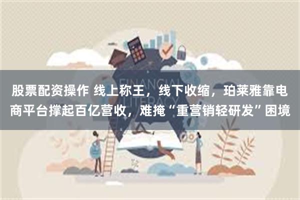 股票配资操作 线上称王，线下收缩，珀莱雅靠电商平台撑起百亿营收，难掩“重营销轻研发”困境