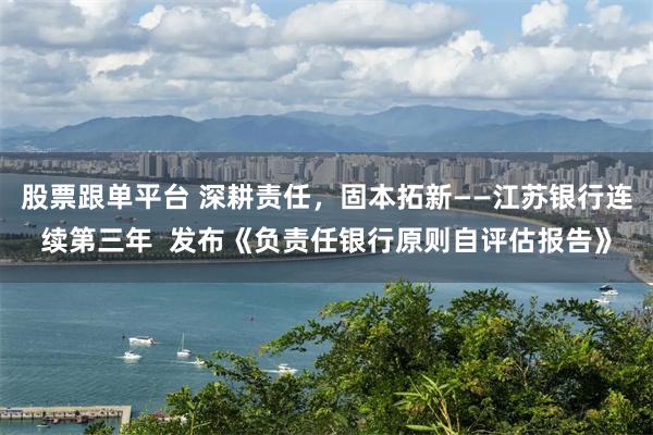 股票跟单平台 深耕责任，固本拓新——江苏银行连续第三年  发布《负责任银行原则自评估报告》