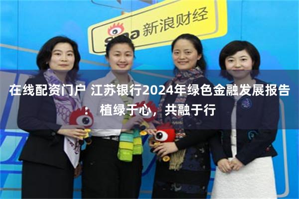 在线配资门户 江苏银行2024年绿色金融发展报告： 植绿于心，共融于行