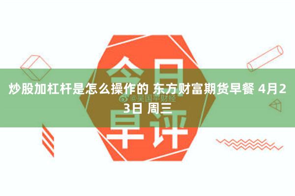 炒股加杠杆是怎么操作的 东方财富期货早餐 4月23日 周三