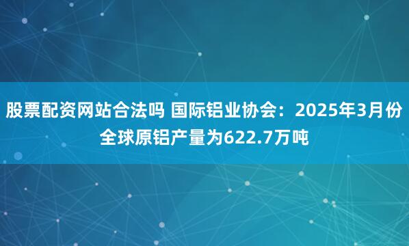 股票配资网站合法吗 国际铝业协会：2025年3月份全球原铝产量为622.7万吨