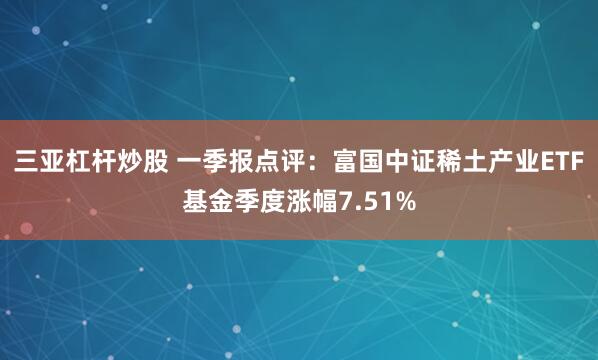 三亚杠杆炒股 一季报点评：富国中证稀土产业ETF基金季度涨幅7.51%