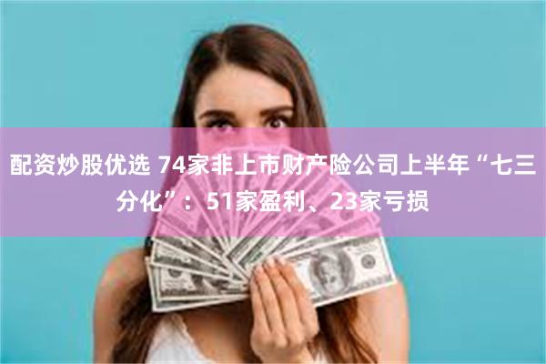 配资炒股优选 74家非上市财产险公司上半年“七三分化”：51家盈利、23家亏损