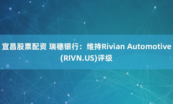 宜昌股票配资 瑞穗银行：维持Rivian Automotive(RIVN.US)评级