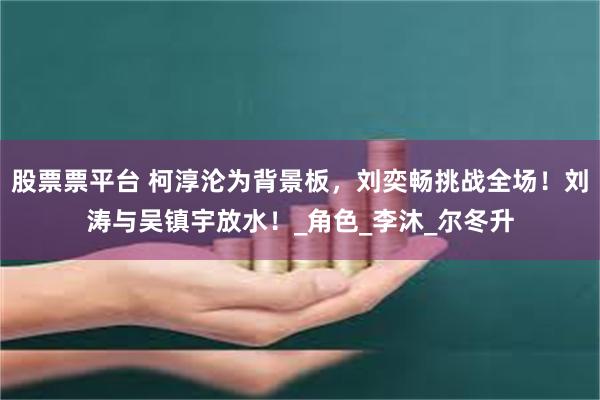 股票票平台 柯淳沦为背景板，刘奕畅挑战全场！刘涛与吴镇宇放水！_角色_李沐_尔冬升