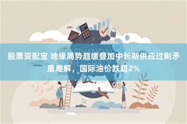 股票资配宝 地缘局势趋缓叠加中长期供应过剩矛盾难解，国际油价跌超2%