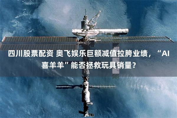 四川股票配资 奥飞娱乐巨额减值拉胯业绩，“AI喜羊羊”能否拯救玩具销量？