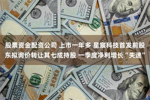 股票资金配资公司 上市一年多 星宸科技首发前股东拟询价转让其七成持股 一季度净利增长“失速”