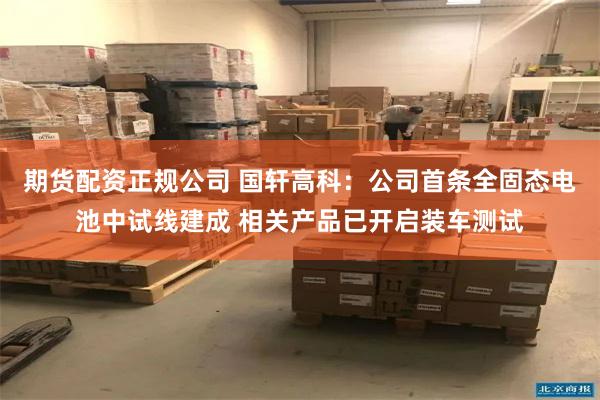 期货配资正规公司 国轩高科：公司首条全固态电池中试线建成 相关产品已开启装车测试