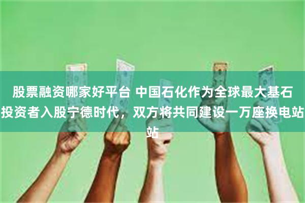 股票融资哪家好平台 中国石化作为全球最大基石投资者入股宁德时代，双方将共同建设一万座换电站