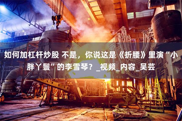 如何加杠杆炒股 不是，你说这是《折腰》里演“小胖丫鬟”的李雪琴？_视频_内容_吴芸