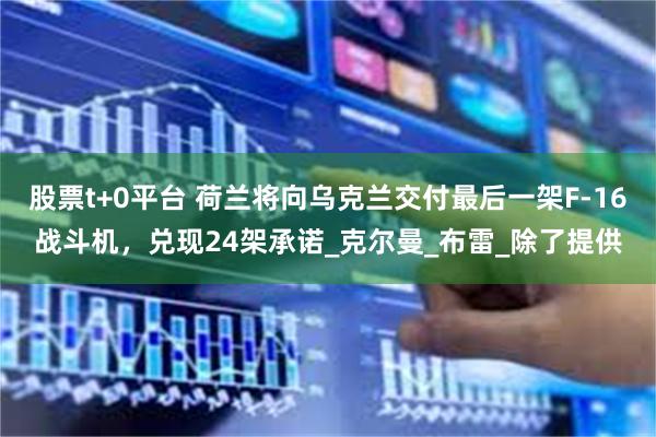 股票t+0平台 荷兰将向乌克兰交付最后一架F-16战斗机，兑现24架承诺_克尔曼_布雷_除了提供