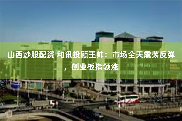 山西炒股配资 和讯投顾王帅：市场全天震荡反弹，创业板指领涨