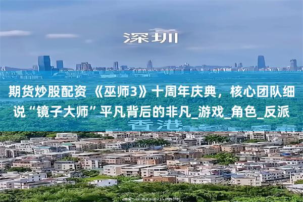 期货炒股配资 《巫师3》十周年庆典，核心团队细说“镜子大师”平凡背后的非凡_游戏_角色_反派