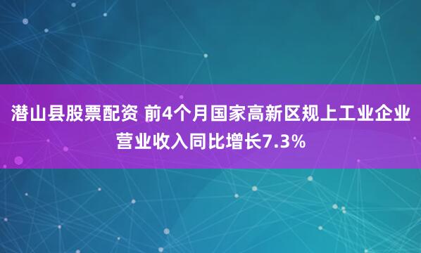潜山县股票配资 前4个月国家高新区规上工业企业营业收入同比增长7.3%