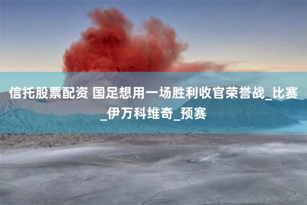 信托股票配资 国足想用一场胜利收官荣誉战_比赛_伊万科维奇_预赛
