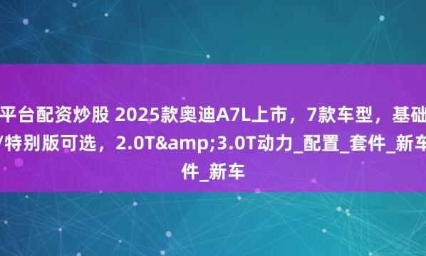 平台配资炒股 2025款奥迪A7L上市，7款车型，基础/特别版可选，2.0T&3.0T动力_配置_套件_新车