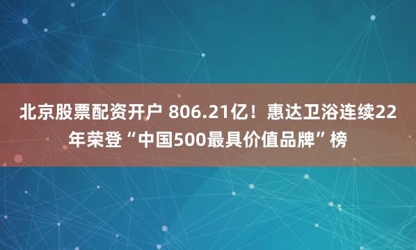 北京股票配资开户 806.21亿！惠达卫浴连续22年荣登“中国500最具价值品牌”榜