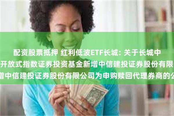 配资股票抵押 红利低波ETF长城: 关于长城中证红利低波动100交易型开放式指数证券投资基金新增中信建投证券股份有限公司为申购赎回代理券商的公告