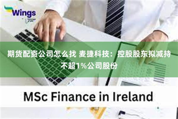 期货配资公司怎么找 麦捷科技：控股股东拟减持不超1%公司股份