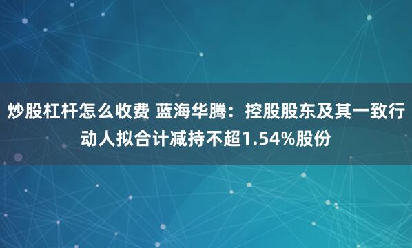 炒股杠杆怎么收费 蓝海华腾：控股股东及其一致行动人拟合计减持不超1.54%股份