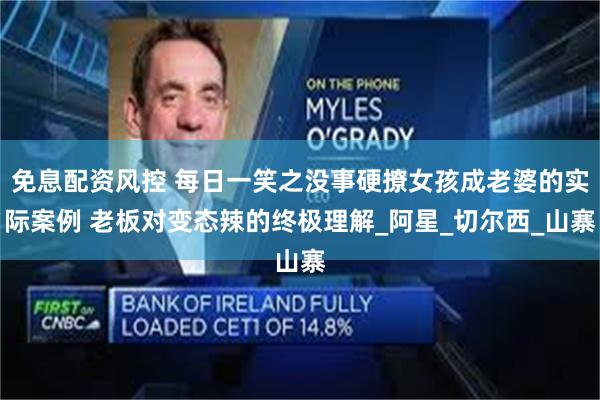 免息配资风控 每日一笑之没事硬撩女孩成老婆的实际案例 老板对变态辣的终极理解_阿星_切尔西_山寨