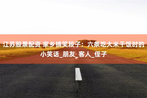 江苏股票配资 家乡搞笑段子：六条吃大米干饭时的小笑话_朋友_客人_侄子
