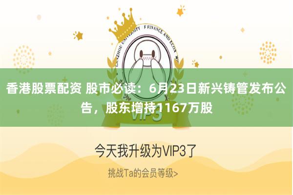 香港股票配资 股市必读：6月23日新兴铸管发布公告，股东增持1167万股