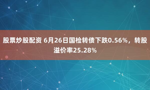 股票炒股配资 6月26日国检转债下跌0.56%，转股溢价率25.28%