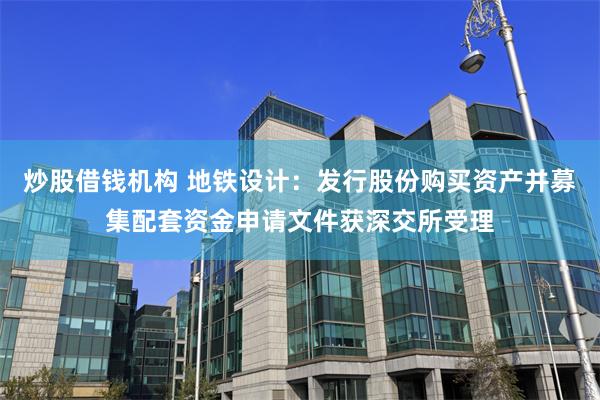炒股借钱机构 地铁设计：发行股份购买资产并募集配套资金申请文件获深交所受理