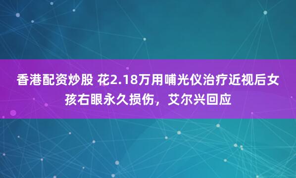 香港配资炒股 花2.18万用哺光仪治疗近视后女孩右眼永久损伤，艾尔兴回应