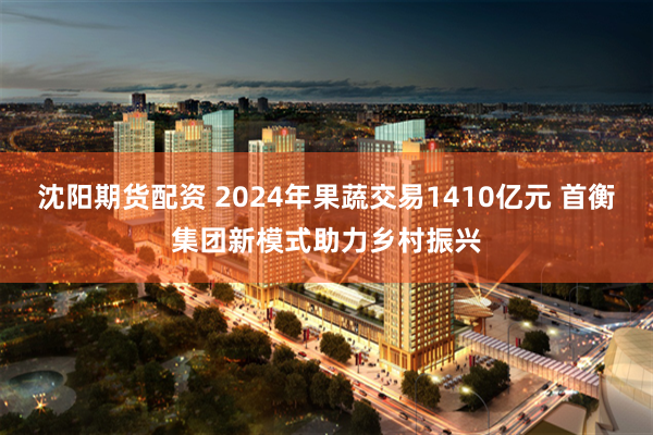沈阳期货配资 2024年果蔬交易1410亿元 首衡集团新模式助力乡村振兴