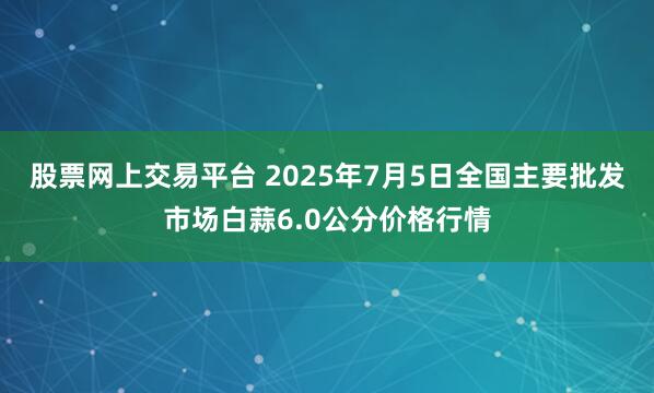 股票网上交易平台 2025年7月5日全国主要批发市场白蒜6.0公分价格行情