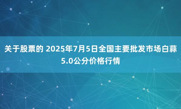 关于股票的 2025年7月5日全国主要批发市场白蒜5.0公分价格行情