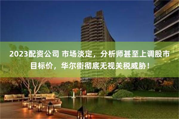 2023配资公司 市场淡定，分析师甚至上调股市目标价，华尔街彻底无视关税威胁！