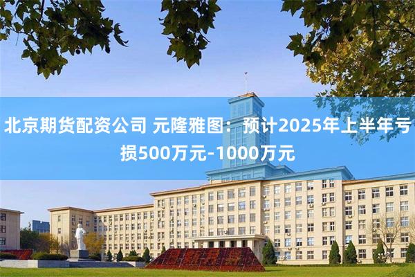 北京期货配资公司 元隆雅图：预计2025年上半年亏损500万元-1000万元