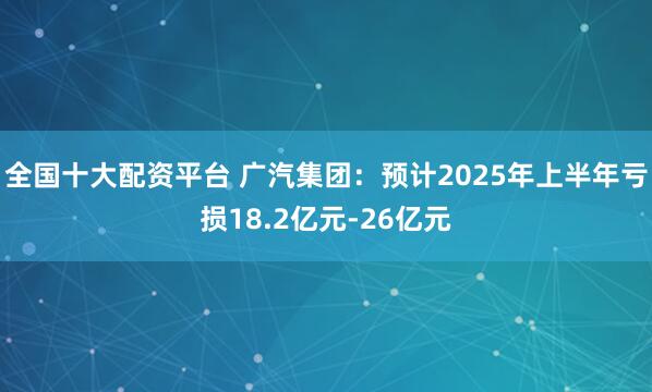 全国十大配资平台 广汽集团：预计2025年上半年亏损18.2亿元-26亿元