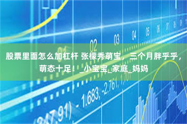股票里面怎么加杠杆 张檬秀萌宝，三个月胖乎乎，萌态十足！_小宝宝_家庭_妈妈