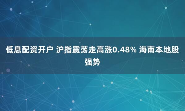 低息配资开户 沪指震荡走高涨0.48% 海南本地股强势