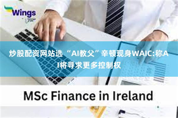 炒股配资网站选 “AI教父”辛顿现身WAIC:称AI将寻求更多控制权
