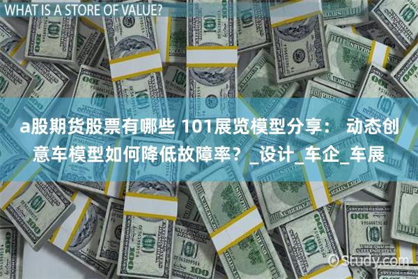 a股期货股票有哪些 101展览模型分享： 动态创意车模型如何降低故障率？_设计_车企_车展