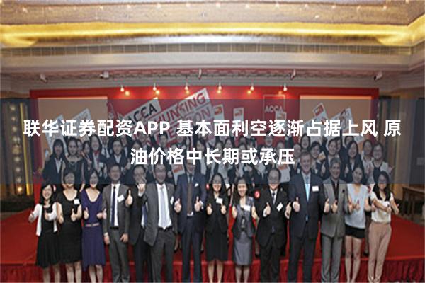 联华证券配资APP 基本面利空逐渐占据上风 原油价格中长期或承压